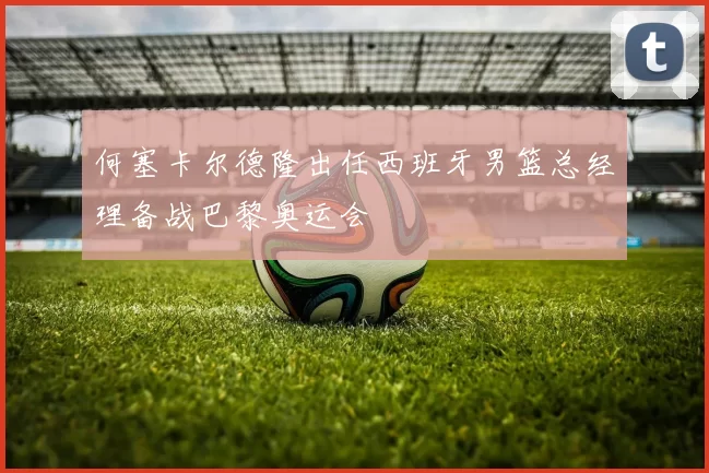 何塞卡尔德隆出任西班牙男篮总经理备战巴黎奥运会