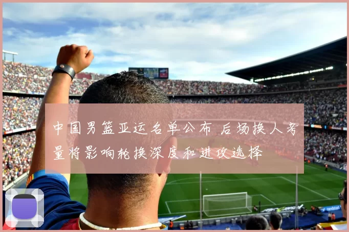 中国男篮亚运名单公布 后场换人考量将影响轮换深度和进攻选择