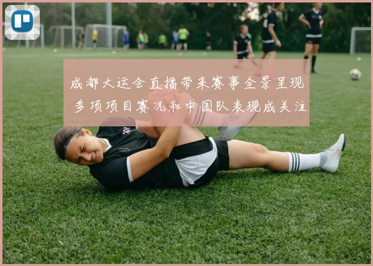 成都大运会直播带来赛事全景呈现 多项项目赛况和中国队表现成关注焦点