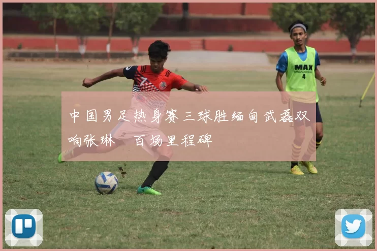 中国男足热身赛三球胜缅甸武磊双响张琳芃百场里程碑