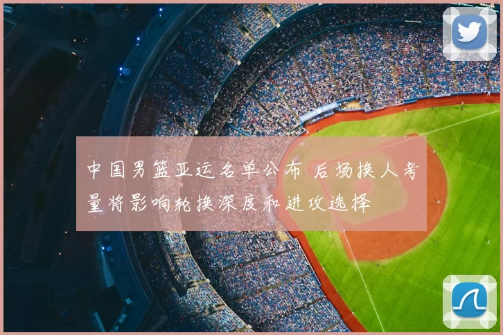 中国男篮亚运名单公布 后场换人考量将影响轮换深度和进攻选择