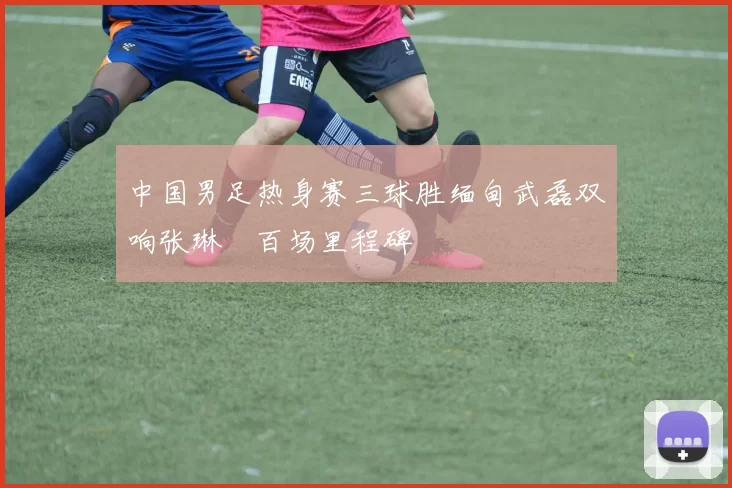 中国男足热身赛三球胜缅甸武磊双响张琳芃百场里程碑