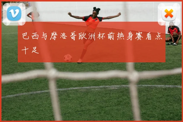巴西与摩洛哥欧洲杯前热身赛看点十足