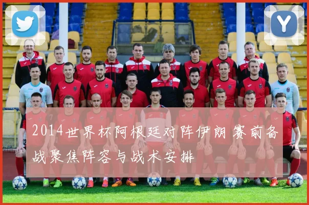 2014世界杯阿根廷对阵伊朗 赛前备战聚焦阵容与战术安排
