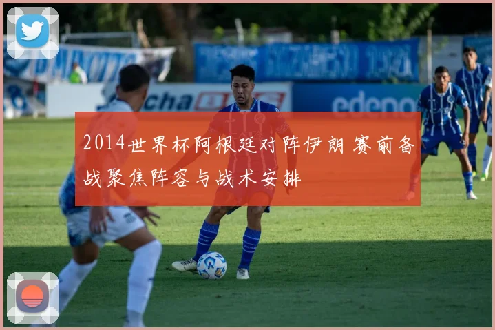 2014世界杯阿根廷对阵伊朗 赛前备战聚焦阵容与战术安排