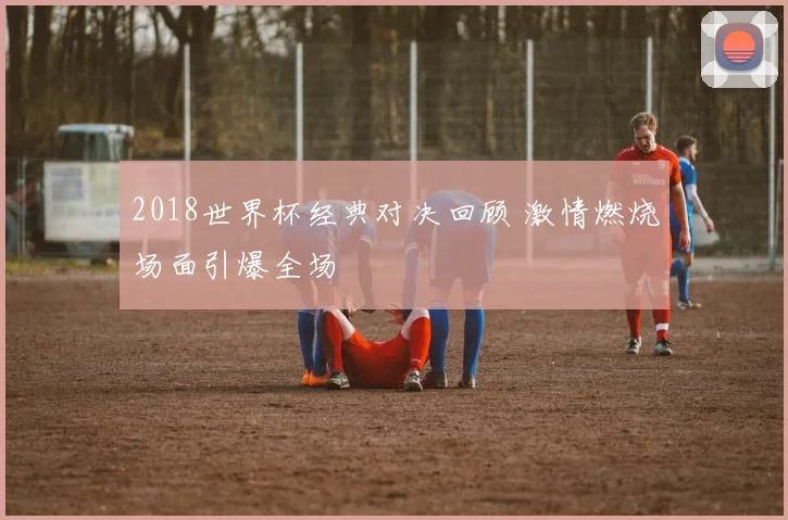 2018世界杯经典对决回顾 激情燃烧场面引爆全场