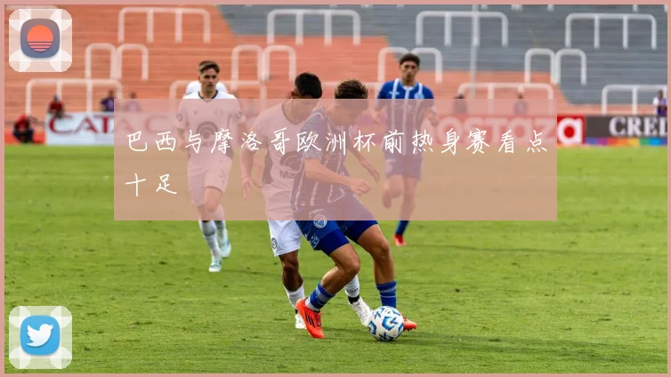 巴西与摩洛哥欧洲杯前热身赛看点十足