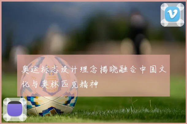 奥运标志设计理念揭晓融合中国文化与奥林匹克精神