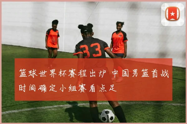 篮球世界杯赛程出炉 中国男篮首战时间确定小组赛看点足
