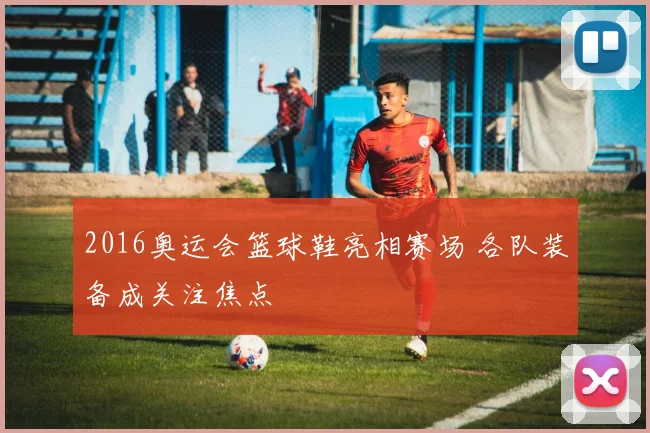 2016奥运会篮球鞋亮相赛场 各队装备成关注焦点
