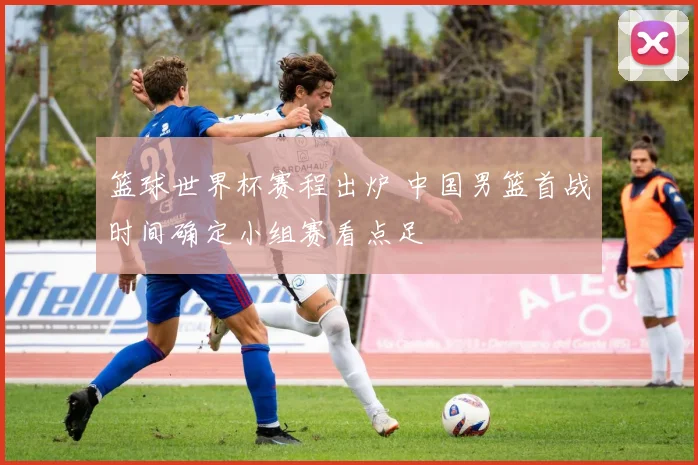 篮球世界杯赛程出炉 中国男篮首战时间确定小组赛看点足