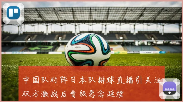中国队对阵日本队排球直播引关注双方激战后晋级悬念延续
