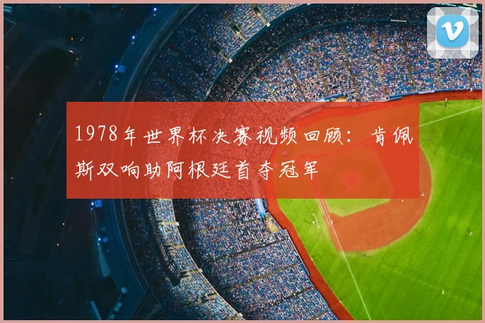 1978年世界杯决赛视频回顾:肯佩斯双响助阿根廷首夺冠军
