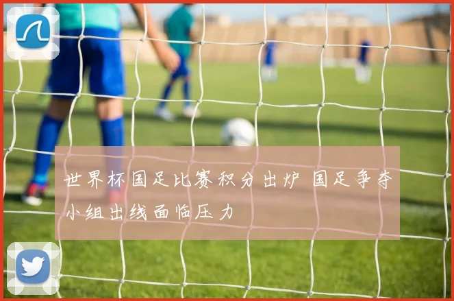 世界杯国足比赛积分出炉 国足争夺小组出线面临压力