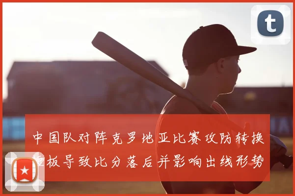 中国队对阵克罗地亚比赛攻防转换短板导致比分落后并影响出线形势