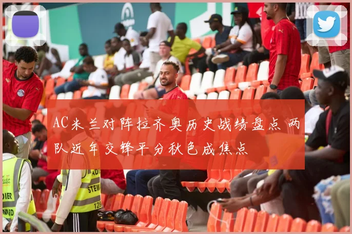 AC米兰对阵拉齐奥历史战绩盘点 两队近年交锋平分秋色成焦点