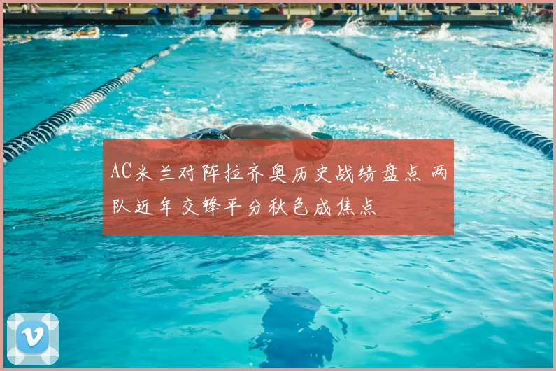 AC米兰对阵拉齐奥历史战绩盘点 两队近年交锋平分秋色成焦点