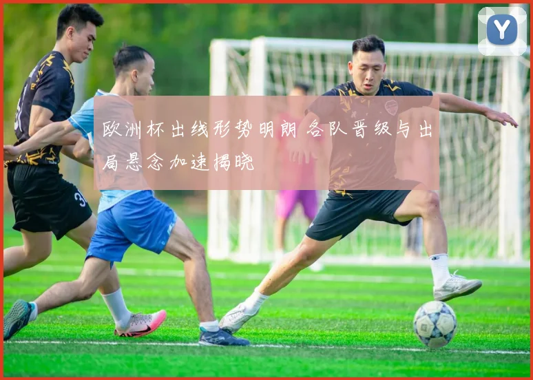 欧洲杯出线形势明朗 各队晋级与出局悬念加速揭晓