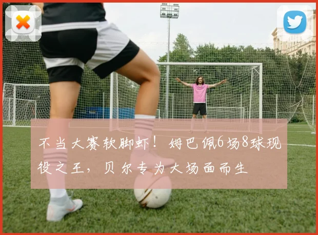 不当大赛软脚虾！姆巴佩6场8球现役之王，贝尔专为大场面而生