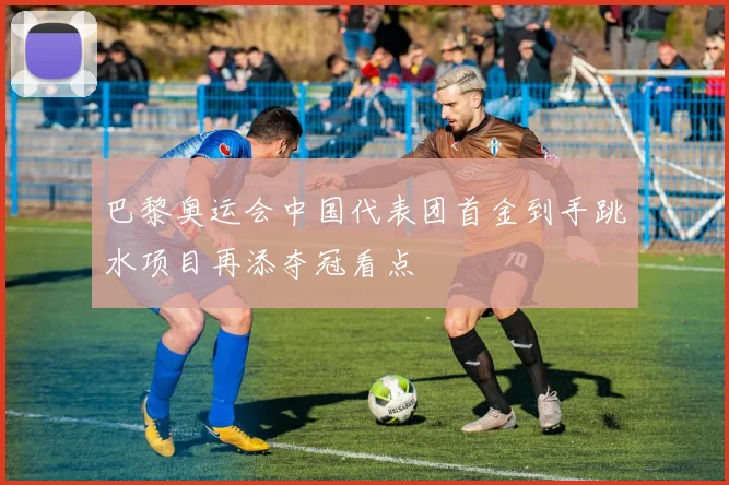 巴黎奥运会中国代表团首金到手跳水项目再添夺冠看点