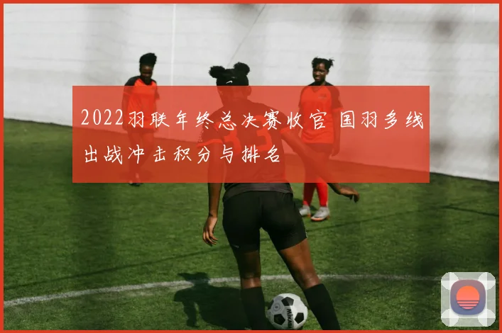 2022羽联年终总决赛收官 国羽多线出战冲击积分与排名